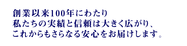 創業以来100年にわたり私たちの実績と信頼は大きく広がり、これからもさらなる安心をお届けします